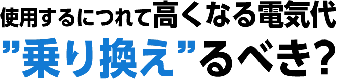 使用するにつれて高くなる電気代“乗り換え”るべき？