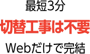 最短3分 切替工事は不要 Webだけで完結