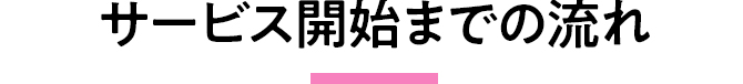サービス開始までの流れ