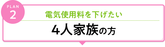 plan2 電気料金料を下げたい 4人以上のご家族の方
