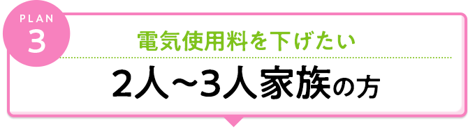 plan3 電気料金料を下げたい 2人～3人のご家族の方