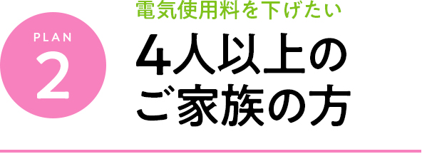 plan2 電気料金料を下げたい 4人以上のご家族の方