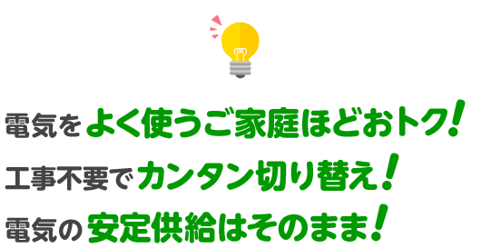 電気をよく使うご家庭ほどおトク! 工事不要でカンタン切り替え! 電気の安定供給はそのまま!