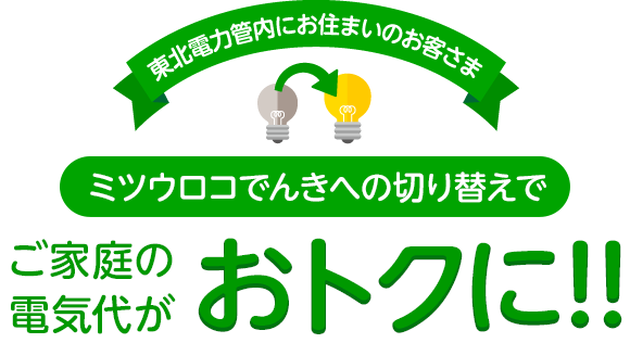 東北電力管内にお住まいのお客さま ミツウロコでんきへの切り替えでご家庭の電気代がおトクに!!