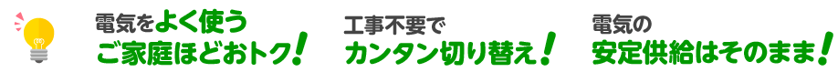 電気をよく使うご家庭ほどおトク! 工事不要でカンタン切り替え! 電気の安定供給はそのまま!