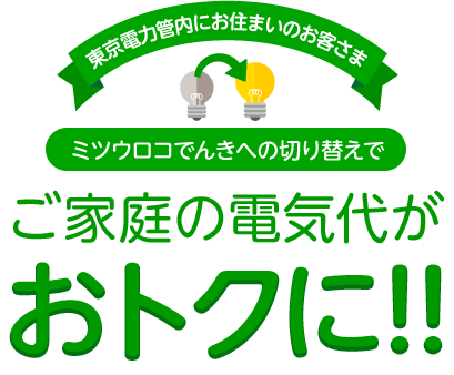東京電力管内にお住まいのお客さま ミツウロコでんきへの切り替えでご家庭の電気代がおトクに!!